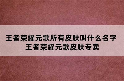 王者荣耀元歌所有皮肤叫什么名字 王者荣耀元歌皮肤专卖